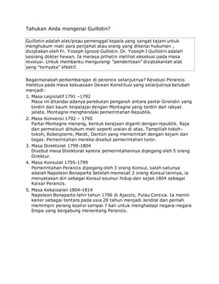 Tahukan Anda mengenai Guillotin?
Guillotin adalah alat/pisau pemenggal kepala yang sangat tajam untuk
menghukum mati para penjahat atau orang yang dikenai hukuman ,
diciptakan oleh Fr. Yoseph Ignoce Gullotin. Dr. Yoseph I Guillotin adalah
seorang dokter hewan. Ia merasa prihatin melihat eksekusi pada masa
revolusi. Untuk membantu mengurangi “penderitaan” diciptakanlah alat
yang “ternyata” efektif.
Bagaimanakah perkembangan di perancis selanjutnya? Revolusi Perancis
meletus pada masa kekuasaan Dewan Konstitusi yang selanjutnya berubah
menjadi:
1. Masa Legislatif 1791 –1792
Masa ini ditandai adanya perebutan pengaruh antara partai Girondin yang
terdiri dari kaum terpelajar dengan Montagne yang terdiri dari rakyat
jelata. Montagne menghendaki pemerintahan Republik.
2. Masa Konvensi 1792 – 1795
Partai Montagne menang, bentuk kerajaan diganti dengan republik. Raja
dan permaisuri dihukum mati seperti uraian di atas. Tampillah tokoh-
tokoh, Robespierre, Marat, Danton yang memerintah dengan kejam dan
tegas. Pemerintahan mereka disebut pemerintahan teror.
3. Masa Direktorat 1799-1804
Disebut masa Direktorat karena pemerintahannya dipegang oleh 5 orang
Direktur.
4. Masa Konsulat 1795-1799
Pemerintahan Perancis dipegang oleh 3 orang Konsul, salah satunya
adalah Napoleon Bonaparte Setelah memecat 2 orang Konsul lainnya, ia
menyatakan diri sebagai Konsul seumur hidup dan sejak 1804 sebagai
Kaisar Perancis.
5. Masa Kekaisaran 1804-1814
Napoleon Bonaparte lahir tahun 1796 di Ajaccio, Pulau Corsica. Ia meniti
karier sebagai tentara pada usia 28 tahun menjadi Jendral dan pernah
memimpin perang koalisi sampai 7 kali untuk menghadapi negara-negara
Eropa yang bergabung menentang Perancis.
 
