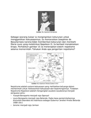 Sebagai seorang kaisar ia menginginkan keturunan untuk
menggantikan kekuasaannya. Ia menceraikan Josephine de
Beauharnaes karena tidak memberikan keturunan dan menikahi
Maria Louis yang melahirkan Napoleon II. Ia berhasil menaklukkan
Eropa. Perhatikan gambar 15 Ia menerapkan sistem nepotisme
selama memerintah. Tahukan Anda apa pengertian nepotisme?
Nepotisme adalah system kekuasaan yang melibatkan keluarga dalam
memerintah untuk melestarikan kekuasaan dan kepentingannya. Tindakan
Nepotisme Napoleon adalah mengangkat saudara-saudaranya menjadi
penguasa yaitu:
- Yoseph Bonaparte menjadi raja Spanyol
- Louis Bonaparte menjadi raja Belanda. Pada masa pemerintahannya
diutuslah Daendels ke Indonesia sebagai Gubernur Jendral Hindia Belanda
1908-1811
- Jerome menjadi raja Jerman
 