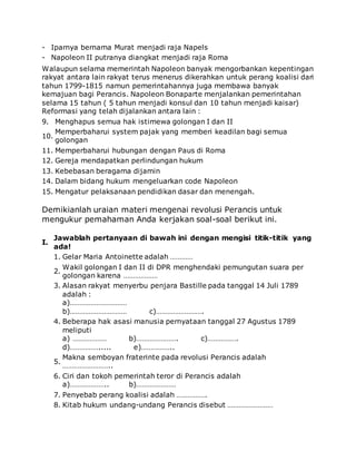 - Iparnya bernama Murat menjadi raja Napels
- Napoleon II putranya diangkat menjadi raja Roma
Walaupun selama memerintah Napoleon banyak mengorbankan kepentingan
rakyat antara lain rakyat terus menerus dikerahkan untuk perang koalisi dari
tahun 1799-1815 namun pemerintahannya juga membawa banyak
kemajuan bagi Perancis. Napoleon Bonaparte menjalankan pemerintahan
selama 15 tahun ( 5 tahun menjadi konsul dan 10 tahun menjadi kaisar)
Reformasi yang telah dijalankan antara lain :
9. Menghapus semua hak istimewa golongan I dan II
10.
Memperbaharui system pajak yang memberi keadilan bagi semua
golongan
11. Memperbaharui hubungan dengan Paus di Roma
12. Gereja mendapatkan perlindungan hukum
13. Kebebasan beragama dijamin
14. Dalam bidang hukum mengeluarkan code Napoleon
15. Mengatur pelaksanaan pendidikan dasar dan menengah.
Demikianlah uraian materi mengenai revolusi Perancis untuk
mengukur pemahaman Anda kerjakan soal-soal berikut ini.
I.
Jawablah pertanyaan di bawah ini dengan mengisi titik-titik yang
ada!
1. Gelar Maria Antoinette adalah …………
2.
Wakil golongan I dan II di DPR menghendaki pemungutan suara per
golongan karena ………………
3. Alasan rakyat menyerbu penjara Bastille pada tanggal 14 Juli 1789
adalah :
a)…………………………
b)………………………… c)…………………….
4. Beberapa hak asasi manusia pernyataan tanggal 27 Agustus 1789
meliputi
a) ……………… b)…………………. c)…………….
d)……………..... e)……………..
5.
Makna semboyan fraterinte pada revolusi Perancis adalah
……………………..
6. Ciri dan tokoh pemerintah teror di Perancis adalah
a)……………….. b)…………………
7. Penyebab perang koalisi adalah …………….
8. Kitab hukum undang-undang Perancis disebut ……………………
 