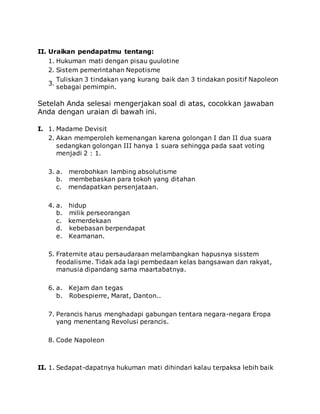 II. Uraikan pendapatmu tentang:
1. Hukuman mati dengan pisau guulotine
2. Sistem pemerintahan Nepotisme
3.
Tuliskan 3 tindakan yang kurang baik dan 3 tindakan positif Napoleon
sebagai pemimpin.
Setelah Anda selesai mengerjakan soal di atas, cocokkan jawaban
Anda dengan uraian di bawah ini.
I. 1. Madame Devisit
2. Akan memperoleh kemenangan karena golongan I dan II dua suara
sedangkan golongan III hanya 1 suara sehingga pada saat voting
menjadi 2 : 1.
3. a. merobohkan lambing absolutisme
b. membebaskan para tokoh yang ditahan
c. mendapatkan persenjataan.
4. a. hidup
b. milik perseorangan
c. kemerdekaan
d. kebebasan berpendapat
e. Keamanan.
5. Fraternite atau persaudaraan melambangkan hapusnya sisstem
feodalisme. Tidak ada lagi pembedaan kelas bangsawan dan rakyat,
manusia dipandang sama maartabatnya.
6. a. Kejam dan tegas
b. Robespierre, Marat, Danton..
7. Perancis harus menghadapi gabungan tentara negara-negara Eropa
yang menentang Revolusi perancis.
8. Code Napoleon
II. 1. Sedapat-dapatnya hukuman mati dihindari kalau terpaksa lebih baik
 