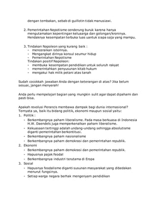 dengan tembakan, sebab di guillotin tidak manusiawi.
2. Pemerintahan Nepotisme cenderung buruk karena hanya
mengutamakan kepentingan keluaarga dan golongan/kroninya.
Hendaknya kesempatan terbuka luas uantuk siapa saja yang mampu.
3. Tindakan Napoleon yang kurang baik :
- menceraikan isterinya.
- Mengangkat dirinya konsul seumur hidup
- Pemerintahan Nepotisme
Tindakan positif Napoleon:
- membuka kesempatan pendidikan untuk seluruh rakyat
- memerintahkan penyusunan kitab hukum
- mengakui hak milik petani atas tanah
Sudah cocokkah jawaban Anda dengan keterangan di atas? Jika belum
sesuai, jangan menyerah!
Anda perlu mempelajari bagian yang mungkin sulit agar dapat dipahami dan
pasti bisa.
Apakah revolusi Perancis membawa dampak bagi dunia internasional?
Ternyata ya, baik itu bidang politik, ekonomi maupun sosial yaitu:
1. Politik :
- Berkembangnya paham liberalisme. Pada masa berkuasa di Indonesia
H.W. Daendels juga memperkenalkan paham liberalisme.
- Kekuasaan tertinggi adalah undang-undang sehingga absolutisme
diganti pemerintahan berkontitusi.
- Berkembangnya paham nasionalisme
- Berkembangnya paham demokrasi dan pemerintahan republik.
2. Ekonomi
- Berkembangnya paham demokrasi dan pemerintahan republik.
- Hapusnya pajak feodal
- Berkembangnya industri terutama di Eropa
3. Sosial
- Hapusnya feodalisme diganti susunan masyarakat yang dibedakan
menurut fungsinya.
- Setiap warga negara berhak mengenyam pendidikan
 