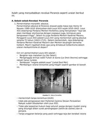 itulah yang menyebabkan revolusi Perancis seperti uraian berikut
ini.
A. Sebab-sebab Revolusi Perancis
1. Pemerintahan monarkhi absolut.
Pemerintahan absolut di Perancis diawali pada masa raja Henry IV
Navare 1589-1610 dilanjutkan oleh Louis XIII sejak 1610-1643. Lous
XIII didampingi Perdana Menteri Richellieu yang menyatakan “raja tak
akan membagi otoritasnya dengan siapapun juga, termasuk para
bangsawan tinggi”. Selain itu juga Perdana Menteri Kardinal Mazaru.
Pengganti Louis XIII adalah Louis XIV yang memerintah paling absolut
selama 72 tahun (1643-1715). Dalam memerintah, raja didampingi
Perdana Menteri Kardinal Mazarin dan Menteri keuangan bernama
Colbert. Masih ingatkah Anda apa yang dimaksud Colbertisme dalam
uraian merkantilisme di depan?
Ciri-ciri pemerintahan Louis XIV adalah :
- Bergelar raja matahari (Le Roi Soleil)
- Menganggap dirinya wakil Tuhan di dunia (Le Droit Devine) sehingga
rakyat harus tunduk.
- Semboyan “negara adalah saya” (Letat Eest Moi)
- Membangun istana Versailles yang megah seperti gambar di bawah
ini.
- memerintah tanpa konstitusi (UUD)
- tidak ada pengawasan dari Parlemen karena Dewan Perwakilan
Rakyat sudah dibubarkan oleh Lous XIII.
- Tidak ada kepastian hukum bagi seluruh warga dengan mudah orang
yang dicurigai diberi surat penangkapan (lettre de cachet) dan di
penjara.
- Tanpa anggaran belanja yang pasti sehingga raja dan kerabat istana
 