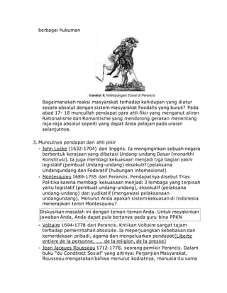 berbagai hukuman
Bagaimanakah reaksi masyarakat terhadap kehidupan yang diatur
secara absolut dengan sistem masyarakat Feodalis yang buruk? Pada
abad 17- 18 muncullah pendapat para ahli fikir yang menganut aliran
Rationalisme dan Romantisme yang mendorong gerakan menentang
raja-raja absolut seperti yang dapat Anda pelajari pada uraian
selanjutnya.
3. Munculnya pendapat dari ahli pikir
- John Locke (1632-1704) dari Inggris. Ia menginginkan sebuah negara
berbentuk kerajaan yang dibatasi Undang-undang Dasar (monarkhi
Konstitusi). Ia juga membagi kekuasaan menjadi tiga bagian yakni
legislatif (pembuat Undang-undang) eksekutif (pelaksana
Undangundang dan Federatif (hubungan internasional)
- Montesquieu 1689-1755 dari Perancis. Pendapatnya disebut Trias
Politika karena membagi kekuasaan menjadi 3 lembaga yang terpisah
yaitu legislatif (pembuat undang-undang), eksekutif (pelaksana
undang-undang) dan yudikatif (mengawasi pelaksanaan
undangundang). Menurut Anda apakah sistem kekuasan di Indonesia
menerapkan terori Montesquieu?
Diskusikan masalah ini dengan teman-teman Anda. Untuk meyakinkan
jawaban Anda, Anda dapat pula bertanya pada guru bina PPKN
- Voltaire 1694-1778 dari Perancis. Kritikan Voltaire sangat tajam
terhadap pemerintahan absolute. Ia meperjuangkan kebebasan dan
kemerdekaan pribadi, agama dan mengeluarkan pendapat(Liberte
entiere de la personne, ….. de la religion, de la presse)
- Jean Jacques Rousseau 1712-1778, seorang pemikir Perancis. Dalam
buku “du Condtract Sosial“ yang artinya: Perjanjian Masyarakat,
Rousseau mengatakan bahwa menurut kodratnya, manusia itu sama
 
