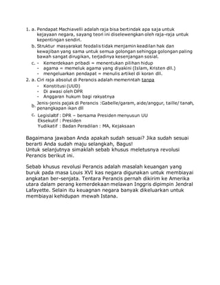 1. a. Pendapat Machiavelli adalah raja bisa bertindak apa saja untuk
kejayaan negara, sayang teori ini diselewengkan oleh raja-raja untuk
kepentingan sendiri.
b. Struktur masyarakat feodalis tidak menjamin keadilan hak dan
kewajiban yang sama untuk semua golongan sehingga golongan paling
bawah sangat dirugikan, terjadinya kesenjangan sosial.
c. - Kemerdekaan pribadi = menentukan pilihan hidup
- agama = memeluk agama yang diyakini (Islam, Kristen dll.)
- mengeluarkan pendapat = menulis artikel di koran dll.
2. a. Ciri raja absolut di Perancis adalah memerintah tanpa
- Konstitusi (UUD)
- Di awasi oleh DPR
- Anggaran hukum bagi rakyatnya
b.
Jenis-jenis pajak di Perancis :Gabelle/garam, aide/anggur, taille/ tanah,
penangkapan ikan dll
c. Legislaltif
Eksekutif
Yudikatif
:
:
:
DPR – bersama Presiden menyusun UU
Presiden
Badan Peradilan : MA, Kejaksaan
Bagaimana jawaban Anda apakah sudah sesuai? Jika sudah sesuai
berarti Anda sudah maju selangkah, Bagus!
Untuk selanjutnya simaklah sebab khusus meletusnya revolusi
Perancis berikut ini.
Sebab khusus revolusi Perancis adalah masalah keuangan yang
buruk pada masa Louis XVI kas negara digunakan untuk membiayai
angkatan ber-senjata. Tentara Perancis pernah dikirim ke Amerika
utara dalam perang kemerdekaan melawan Inggris dipimpin Jendral
Lafayette. Selain itu keuagnan negara banyak dikeluarkan untuk
membiayai kehidupan mewah Istana.
 