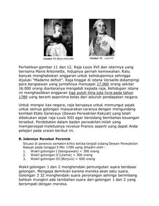Perhatikan gambar 11 dan 12. Raja Louis XVI dan isterinya yang
bernama Marie Antoinette, hidupnya pernah kemewahan. Ratu
banyak menghabiskan anggaran untuk kehidupannya sehingga
dijuluki “Madame defisit”. Raja tinggal di istana Versaille didampingi
para bangsawan yang jumlahnya mencapai 17.000 orang sekitar
16.000 orang diantaranya mengabdi kepada raja. Kehidupan istana
ini menghasibkan anggaran tiga puluh lima juta livre pada tahun
1789 yang berarti seperlima belas dari seluruh pendapatan negara.
Untuk mengisi kas negara, raja berupaya untuk memungut pajak
untuk semua golongan masyarakan caranya dengan mengundang
kembali Etats Generaux (Dewan Perwakilan Rakyat) yang telah
dibekukan sejak raja Louis XIII agar bersidang bembahas keuangan
tersebut. Perdebatan dalam badan perwakilan inilah yang
mempercepat meletusnya revolusi Prancis seperti yang dapat Anda
pelajari pada uraian berikut ini.
B. Jalannya Revolusi Perancis
Situasi di perancis semakin kritis ketika terjadi sidang Dewan Perwakilan
Rakyat pada tanggal 5 Mei 1789 yang dihadiri oleh :
1. Wakil golongan I (bangsawan) = 300 orang
2. Wakil golongan II (ulama) = 300 orang
3. Wakil golongan III (Borjuis) = 600 orang
Wakil golongan 1 dan 2 menghendaki pemungutan suara berdasar
golongan. Mengapa demikian karena mereka akan satu suara.
Golongan 3 32 menghendaki suara perorangan sehinga berimbang
bahkan mungkin ada tambahan suara dari golongan 1 dan 2 yang
bersimpati dengan mereka.
 
