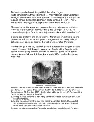 Terhadap perbedaan ini raja tidak bersikap tegas.
Pada tahap berikutnya golongan III menyatakan Etats Genaraux
sebagai Assemblee Nationale (Dewan Nasional) yang melanjutkan
Sidang tanpa megnenal golongan pada tanggal 17 Juni 1789 .
Peristiwa ini dianggap sebagai awal dimulainya Revolusi.
Munculnya berita yang menyatakan bahwa raja akan menindas
mereka menyebabkan rakyat Paris pada tanggal 14 Juli 1789
menyerbu penjara Bastile. Apa tujuan mereka melakukan hal itu?
Bastile adalah lambang absolutisme. Mereka membebaskan para
pemimpin rakyat serta mengambil senjata untuk menghadapai
tekanan dari pasukan istana. Berkobarlah revolusi Perancis.
Perhatikan gambar 13, setelah pertempuran selama 4 jam Bastile
dapat dikuasai oleh Rakyat. Kemudian Jenderal La Fayette yaitu
tokoh militer yang pernah dikirim ke Amerika guna membantu
perang kemerdekaan AS diangkat menjadi Komandan Pengawal
Nasional
Tindakan revolusi berikutnya adalah menetapkan Deklarasi hak-hak manusia
dan hak warga negara (Declaration des Droits de’l Homme et du Citoyen)
Pada tanggal 27 Agustus 1789. Apakah isi deklarasi tersebut?. Deklarasi itu
berisi beberapa prinsip antara lain:
1. Setiap manusia memiliki hak yang sama dihadapan Tuhan dan di dalam
negera merdeka.
2. Setiap manusia memiliki hak-hak asasi yang tidak dapat dihapus oleh
siapapun yaitu hak hidup, hak milik perseorangan, hak kemerdekaan,
kebebasan berpendapat dan keamanan.
Dengan meletusnya revolusi Perancis, perubahan-perubahan di Perancis
 