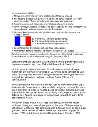 setelah revolusi adalah:
1. Menyusun pemerintahan baru berdasarkan Undang-undang
2. Feodalisme dihapuskan. Semua orang disapa dengan istilah “Citoyen”
seperti sebutan “Bung” di Indonesia pada awal kemerdekaan.
3. Rohaniwan menjadi pegawai pemerintah dan tanahnya disita
4. Lahir semboyan Liberte (kebebasan), egalite (persamaan) dan fraternite (
persaudaraan) sebagai prinsip-prinsip demokrasi.
5. Bendera kerajaan diganti dengan bendera nasional. Dengan rincian
sebagai berikut:
1. Warna biru lambang persaudaraa.
2. Warna putih lambang persamaan.
3. Warna merah lambang kebebasan.
6. Lagu Mersailles dinyatakan sebagai lagu kebangsaan
7. Membentuk tentara nasional dipimpin oleh Jendral La Fayette
Bandingkanlah berbagai perubahan itu dengan peristiwa sejak proklamasi
kemerdekaan Republik Indonesia tanggal 17 Agustus 1945
Setelah membaca uraian di atas mungkin timbul pertanyaan Anda,
bagaimana nasib raja Louis XVI setelah revolusi Perancis?
Melihat gelora revolusi semakin dasyat, raja beserta keluarga
melarikan diri namun tertangkap di Varennes pada tanggal 21 Juni
1791. Raja dipaksa menanda tangani konstitusi sehingga Perancis
menjadi kerajaan ber Undang- Undang Dasar (Monarkhi
konstitusional)
Revolusi Perancis kemudian mendapatkan reaksi yang cukup gigih
dari rajaraja Eropa karena takut apabila pengaruh revolusi Perancis
akan menjalar ke negara-negara Eropa sehingga mereka mencoba
memulihkan kekuasaan Louis XVI di Paris. Dukungan itu antara lain
datang dari Austria sehingga terjadi perang tanggal 20 April 1792
dan Perancis kalah.
Muncullah desas desus kalau raja dan istrinya memihak lawan
sehingga dianggap menjadi penghianat bangsa. Oleh pemegang
kekuasaan waktu itu raja ditangkap dan dihukum mati dengan pisau
guillotin. Pelaksanaan eksekusi terhadap raja pada tanggal 21
Januari 1793 untuk Maria Antoinette pada bulan Oktober 1793.
 