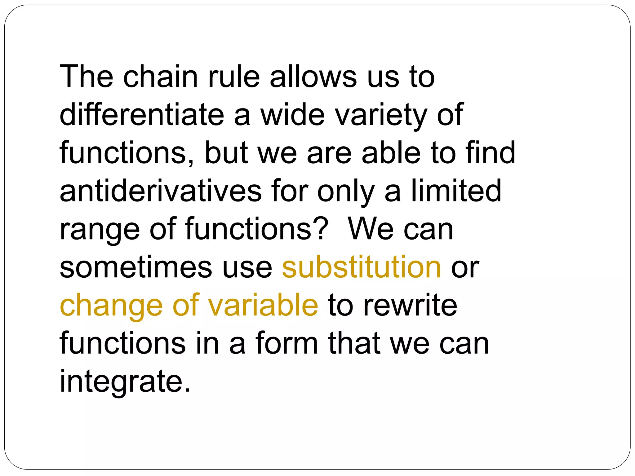 The chain rule allows us to
differentiate a wide variety of
functions, but we are able to find
antiderivatives for only a limited
range of functions? We can
sometimes use substitution or
change of variable to rewrite
functions in a form that we can
integrate.

 