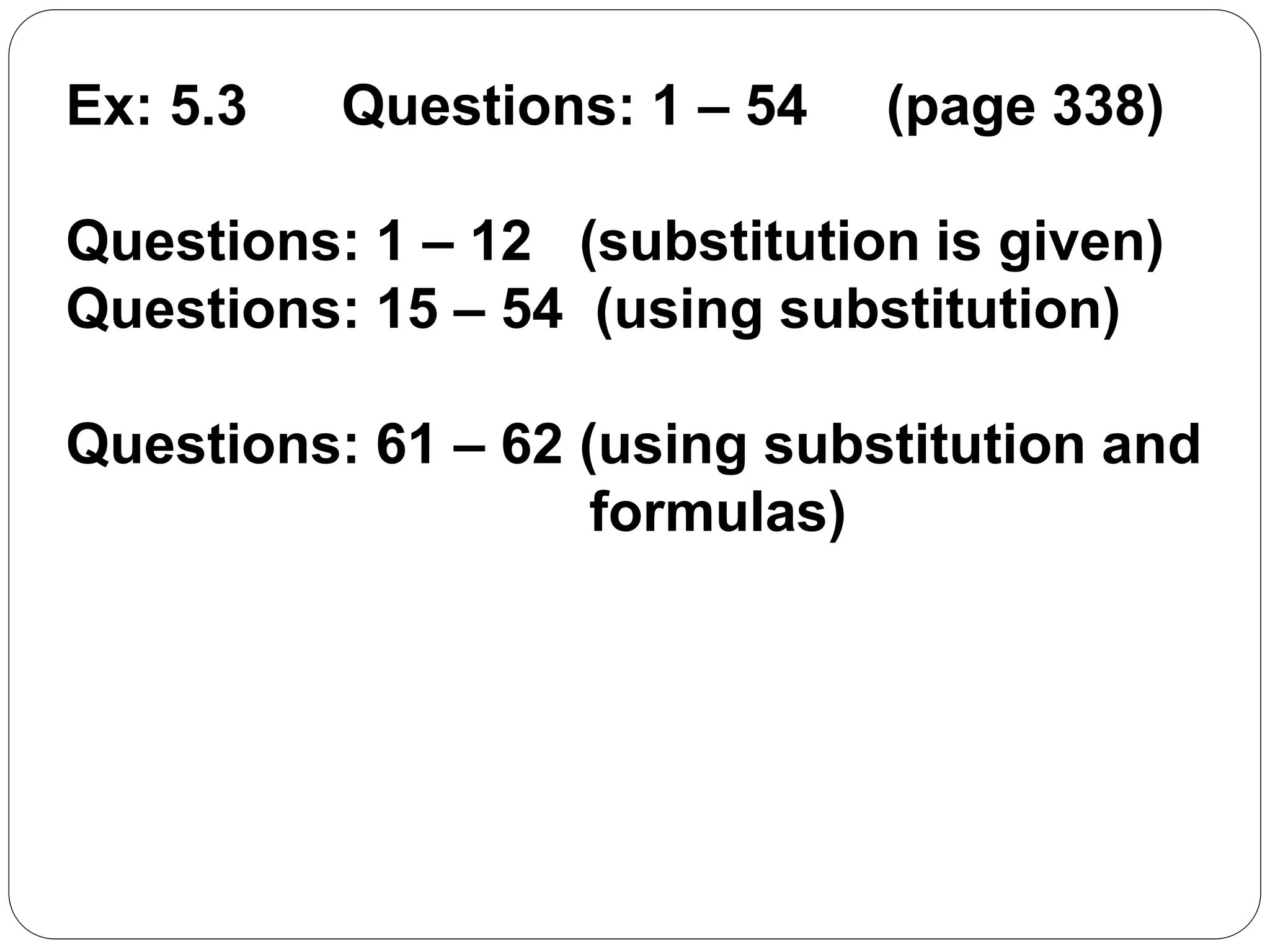 Ex: 5.3 Questions: 1 – 54 (page 338)
Questions: 1 – 12 (substitution is given)
Questions: 15 – 54 (using substitution)
Questions: 61 – 62 (using substitution and
formulas)
 