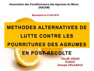 Association des Conditionneurs des Agrumes du Maroc
(ASCAM)
TALIBI IDRISS
DUROC
Groupe DELASSUS
Marrakech le 21-05-2016
METHODES ALTERNATIVES DE
LUTTE CONTRE LES
POURRITURES DES AGRUMES
EN POST-RECOLTE
 