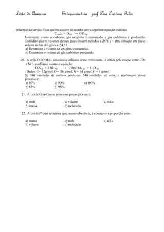 Lista de Química Estequiometria prof Ana Cristina Félix
principal do carvão. Essa queima ocorre de acordo com a seguinte equação química:
C (graf) + O2(g) → CO2(g)
Juntamente como o carbono, gás oxigênio é consumido e gás carbônico é produzido.
Considere que os volumes desses gases fossem medidos a 25°C e 1 atm, situação em que o
volume molar dos gases é 24,5 L.
a) Determine o volume do oxigênio consumido.
b) Determine o volume de gás carbônico produzido.
20. A uréia CO(NH2)2, substância utilizada como fertilizante, é obtida pela reação entre CO2
e NH3, conforme mostra e equação:
CO2(g) + 2 NH3(g) → CO(NH2)2 (g) + H2O (g)
(Dados: C= 12g/mol. O = 16 g/mol; N = 14 g/mol, H = 1 g/mol)
Se 340 toneladas de amônia produzem 540 toneladas de uréia, o rendimento desse
processo é:
a) 80% c) 90% e) 100%
b) 85% d) 95%
21. A Lei de Gay-Lussac relaciona proporção entre:
a) mols c) volume e) n.d.a
b) massa d) moléculas
22. A Lei de Proust relaciona que, numa substância, é constante a proporção entre:
a) massa c) mols e) n.d.a
b) volume d) moléculas
 