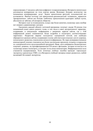 10
определяющим. С вводомв действиецифрового телерадиовещания, Интернета значительно
усиливается конкуренция на этом участке рынка. Возникает большое количество так
называемых конкурирующих услуг. Задача привлечения зрителей, пользователей все
усложняется. Именно поэтому для привлечения рекламодателей телеканалы, держатели
«раскрученных» сайтов все больше озабочены привлечением аудитории любым путем,
абсолютно не заботясь об интересах общества
Интернет идет за телевидением, только еще более цинично, поскольку здесь вообще
нет никаких сдерживающих центров
Ежедневно каждый абонент почтовой программы получает свыше 50 реклам (так
называемый спам) самого разного толка, в том числе и явно деструктивного характера,
содержащих и сексуальную информацию с указанием адресов сайтов, где с этой
информацией можно ознакомиться более подробно и посмотреть соответствующие
«картинки». Подростки широко пользуются электронной почтой, они свободно
обращаются к разным сайтам, содержащим подчас действительноопасную для ихздоровья,
психического развития, становления личности информацию. По мере усовершенствования
компьютерной техники становятся все более доступными просмотр, создание и пересылка
по электронной почте мультимедийной продукции. Наши дети совершенно бесконтрольно
покупают дешевые, не сертифицированные CD-диски с фильмами, которые не всегда и по
телевизору можно посмотреть, и смотрят их на своих компьютерах. Информационное поле
становится неуправляемым. Если печатные учебные пособия проходят тщательную
экспертизу в различных УМО, то в Интернете учебный материал может разместить любой
желающий без всякой экспертизы.
 