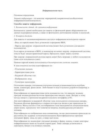 4
Информационная часть
Основные определения.
Защита информации - это комплекс мероприятий, направленныхна обеспечение
информационной безопасности.
Способы защиты информации.
1. Безопасность зданий, где хранится информация.
Безопасность зданий необходима для защиты от физической кражи оборудования или
данных на резервных копиях, а также от физического уничтожения техники и носителей.
2. Контроль доступа.
Для защиты от несанкционированного доступа к информации используются пароли:
- Вход по паролю может быть установлен в программе BIOS.
- Пароль при загрузке операционной системы (может быть установлен для каждого
пользователя).
Если пароль установлен в BIOS, то компьютер не начнет загрузку операционной системы,
пока не будет введен правильный пароль. Преодолеть такую защиту нелегко.
При загрузке операционной системы пароль может быть запрошен у любого пользователя
(даже если пользователь один).
Помимо паролей можно использовать и биометрические системы защиты.
К ним относятся системы идентификации по:
- Отпечаткам пальцев.
- Характеристикам речи.
- Радужной оболочке глаз.
- Изображению лица.
- Геометрии ладони руки.
Оптические сканеры считывания отпечатков пальцев устанавливаются на ноутбуки,
мыши, клавиатуры, флеш-диски. Либо бывают в виде отдельных устройств (например, в
аэропортах).
Идентификация по характеристикам речи основана на том, что каждому человеку
присуща индивидуальная частотная характеристика каждого звука. Интерес к этому
методу связан и с прогнозом внедрения голосового интерфейса в ОС.
Для идентификации по радужной оболочке глаза используются специальные сканеры.
Радужная оболочка формируется в первые полтора года жизни и уже практически не
меняется. Метод состоит в том, на изображение глаза накладывается специальная маска
штрих-кодов, в результате чего появляется матрица, индивидуальная для каждого
человека.
Идентификации по изображению лица ненавязчивы, так как распознавание происходит на
расстоянии, без задержек и отвлечения внимания. Идентификационные признаки
учитывают форму лица, его цвет, а также цвет волос.
Идентификация по ладони руки учитывает размеры и форму ладони, а также некоторые
информационные знаки на тыльной стороне руки. Такие сканеры установлены в
аэропортах, банках и на атомных станциях.
 