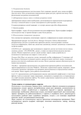 5
3. Разграничение доступа.
От несанкционированного доступа может быть защищен каждый диск, папка или файл.
Для них могут быть установлены определенные права доступа, причем они могут быть
различными для разных пользователей.
4. Дублирование канала связи и создание резервных копий.
Дублирование канала связи необходимо для возможности переключения на резервную
систему и запасной канал в случае неисправности действующих систем.
Создание резервных копий защищает от потери данных при сбое оборудования.
5. Криптография.
Криптография - наука об использовании методов шифрования. Криптография (шифры)
используются еще со времен Цезаря и даже более ранних.
6. Использование специальных программ.
Есть множество программ, помогающих защитить информацию на вашем компьютере.
Программный продукт SysUtils Device Manager Enterprise Edition обеспечивает
разграничение доступа к устройствам хранения данных, использующим съемные
носители информации, таким как дискетные дисководы, компакт-дисководы и накопители
на флэш-памяти.
CD-DVD Lock - программа дает возможность запретить доступ на чтение или на запись
съемных дисков - CD, DVD,USB, дискет, а также на определенные разделы жестких
дисков. Можно ограничить доступ двумя путями: скрыть ваши устройства от
возможности просмотра или закрыть к ним доступ.
Paragon Disk Wiper не допустит утечку значимой для Вас информации. С помощью неё
Вы сможете безопасно и надежно удалить данные со всего жесткого диска, отдельного
раздела или очистить свободное место на нем. После удаления данных обычным путем их
можно восстановить.
TimeBoss - программа предназначена для управления временем работы пользователей,
зарегистрированных в системе Windows. Позволяет ограничивать время, запрещать запуск
отдельных указанных программ или программ, расположенных в определенных папках
или дисках. Ведет журнал учета работы пользователей.
Lock 2.0 - предназначена для блокирования запуска приложений, графических и текстовых
файлов. Lock не позволяет также перемещать, копировать и прикреплять к отправляемым
по e-mail письмам указанные файлы. Что может существенно ограничить доступ к Вашей
информации посторонним лицам.
Этапы защиты от компьютерных вирусов:
Подготовка к последствиям (прежде всего, необходимо обратить внимание на резервное
копирование; следует хранить дистрибутивные диски всех программ, установленных на
компьютере; следует позаботиться о сохранении паролей и адресов, хранящихся на
компьютере; необходимо обязательно создать системный загрузочный диск компьютера,
заранее проверить его работоспособность и хранить в надёжном месте; рекомендуется
использовать удобный пакет служебных программ, создать с его помощью аварийный
комплект дискет для реанимации компьютера.
Меры защиты от компьютерных вирусов (различные антивирусные программы). Пакет
антивирусных средств содержит некоторые типичные компоненты: сканер, монитор,
ревизор дисков,
 