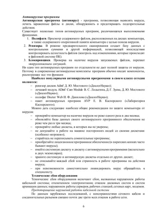6
Антивирусные программы
Антивирусная программа (антивирус) - программа, позволяющая выявлять вирусы,
лечить зараженные файлы и диски, обнаруживать и предотвращать подозрительные
действия.
Существует несколько типов антивирусных программ, различающихся выполняемыми
функциями.
1. Полифаги. Просмотр содержимого файлов, расположенных на дисках компьютера,
а также содержимого оперативной памяти компьютера с целью поиска вирусов.
2. Ревизоры. В режиме предварительного сканирования создает базу данных с
контрольными суммами и другой информацией, позволяющей впоследствии
контролировать целостность файлов (контроль над изменениями, которые происходят
в файловой системе ПК).
3. Блокировщики. Проверка на наличие вирусов запускаемых файлов, перехват
«вирусоопасных» ситуаций.
Ни один тип антивирусных программ по отдельности не дает полной защиты от вирусов.
Поэтому в современные антивирусные комплекты программ обычно входят компоненты,
реализующие все эти функции
Наиболее популярными антивирусными программами в своем классе сегодня
являются:
 ревизор дисков Adinf Д. Ю. Мостового («ДиалогНаука»);
 лечащий модуль ADinf Cure Module В. С. Лодыгина, Д. Г. Зуева, Д. Ю. Мостового
(«ДиалогНаука»);
 полифаг Doctor Web И. Ф. Данилова («ДиалогНаука»);
 пакет антивирусных программ AVP Е. В. Касперского («Лаборатория
Касперского»).
Можно дать следующие наиболее общие рекомендации по защите компьютера от
вирусов:
 проверяйте компьютер на наличие вирусов не реже одного раза в два месяца;
 обновляйте базы данных своего антивирусного программного обеспечения не
реже чем раз в три месяца;
 проверяйте любые дискеты, в которых вы не уверены;
 не допускайте к работе на машине посторонних людей со своими дискетами
(особенно «игроков»);
 старайтесь не переписывать сомнительные программы;
 приобретайте лицензионноепрограммное обеспечение(в пиратских копиях часто
бывают вирусы);
 имейте системную дискету и дискету с антивирусными программами (желательно
в двух экземплярах);
 храните системную и антивирусную дискеты отдельно от других дискет;
 не списывайте каждый сбой или странность в работе программы на действия
вируса;
 при невозможности самостоятельно ликвидировать вирус обращайтесь к
специалисту.
Технические сбои оборудования
Технические сбои оборудования включают сбои, вызванные нарушением работы
кабельной системы; отключением электропитания; отказом дисковых систем и систем
архивации данных; нарушением работы серверов,рабочих станций,сетевых карт, модемов.
Предотвращение нарушений работы кабельной системы
По данным зарубежных исследований, с неисправностями сетевого кабеля и
соединительных разъемов связано почти две трети всех отказов в работе сети.
 