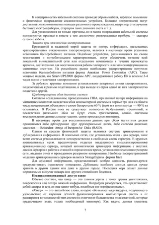 7
К неисправностямкабельной системы приводятобрывы кабеля, короткое замыкание
и физическое повреждение соединительных устройств. Большие неприятности могут
доставлять электромагнитные наводки различного происхождения, например,от излучения
бытовых электроприборов, стартеров ламп дневного света и т. д.
Для установления не только причины, но и места повреждения кабельной системы
используются простые и вместе с тем достаточно универсальные приборы — сканеры
сетевого кабеля.
Защита при отключении электропитания
Признанной и надежной мерой защиты от потерь информации, вызываемых
кратковременным отключением электроэнергии, является в настоящее время установка
источников бесперебойного питания. Подобные устройства, различающиеся по своим
техническим и потребительским характеристикам, могут обеспечить питание всей
локальной вычислительной сети или отдельного компьютера в течение промежутка
времени, достаточного для восстановления работы электросети или записи информации на
магнитные носители. На российском рынке наибольшее распространение получили
источники бесперебойного питания фирмы American Power Conversion (АРС). Такие
мощные модели, как Smart-UPS2000 фирмы АРС, поддерживают работу ПК в течение 3-4
часов после отключения электропитания.
За рубежом крупные компании устанавливают резервные линии электропитания,
подключенные к разным подстанциям, и при выходе из строя одной из них электричество
подается с другой.
Предотвращение сбоя дисковых систем
Согласно исследованиям, проведенным в США, при полной потере информации на
магнитных носителях вследствие сбоя компьютерной системы в первые три дня из общего
числа потерпевших объявляют о своем банкротстве 60 % фирм и в течение года — 90 % из
оставшихся. В России пока не существует полностью безбумажных технологий, и
последствия фатального сбоя не будут столь трагическими, однако системам
восстановления данных следует уделять самое пристальное внимание.
В настоящее время для восстановления данных при сбоях магнитных дисков
применяются либо дублирующие друг другазеркальные диски, либо системы дисковых
массивов — Redundant Arrays of Inexpensive Disks (RAID).
Одним из средств физической защиты являются системы архивирования и
дублирования информации. В локальных сетях, где установлены один - два сервера, чаще
всего система устанавливается непосредственно в свободные слоты серверов. В крупных
корпоративных сетях предпочтение отдается выделенному специализированному
архивационному серверу, который автоматически архивирует информацию с жестких
дисков серверов и рабочих станций в определенноевремя, установленное администратором
сети, выдавая отчет о проведенном резервном копировании. Наиболее распространенной
моделью архивированных серверов является StorageExpress фирмы Intel.
Для архивной информации, представляющей особую ценность, рекомендуется
предусматривать охраняемое помещение. Дубликаты наиболее ценных данных лучше
хранить в другом здании или даже в другом городе. Последняя мера делает данные
неуязвимыми в случае пожара или другого стихийного бедствия.
Несанкционированный доступ извне
Обычно считают, что хакер — это главная угроза с точки зрения уничтожения,
повреждения или потери важной информации. Попробуем разобраться, что представляют
собой хакеры и есть ли еще какие-нибудь подобные им «профессионалы».
«Хакер» — это английское слово, которое обозначает индивидуума, получающего
удовольствие от изучения деталей функционирования компьютерных систем и от
расширения возможностей этих систем (в отличие от большинства пользователей, которые
предпочитают знать только необходимый минимум). Как видим, данная трактовка
 