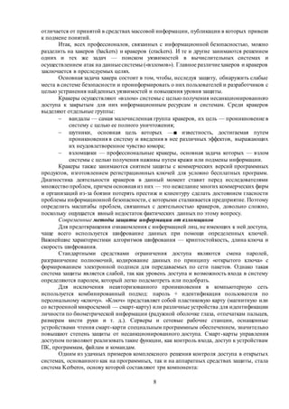 8
отличается от принятой в средствах массовой информации, публикации в которых привели
к подмене понятий.
Итак, всех профессионалов, связанных с информационной безопасностью, можно
разделить на хакеров (hackers) и кракеров (crackers). И те и другие занимаются решением
одних и тех же задач — поиском уязвимостей в вычислительных системах и
осуществлением атак на данныесистемы («взломов»). Главное различиехакеров и кракеров
заключается в преследуемых целях.
Основная задача хакера состоит в том, чтобы, исследуя защиту, обнаружить слабые
места в системе безопасности и проинформировать о них пользователей и разработчиков с
целью устранения найденных уязвимостей и повышения уровня защиты.
Кракеры осуществляют «взлом» системы с целью получения несанкционированного
доступа к закрытым для них информационным ресурсам и системам. Среди кракеров
выделяют отдельные группы:
 вандалы — самая малочисленная группа кракеров, их цель — проникновение в
систему с целью ее полного уничтожения;
 шутники, основная цель которых —■ известность, достигаемая путем
проникновения в систему и введения в нее различных эффектов, выражающих
их неудовлетворенное чувство юмора;
 взломщики — профессиональные кракеры, основная задача которых — взлом
системы с целью получения наживы путем кражи или подмены информации.
Кракеры также занимаются снятием защиты с коммерческих версий программных
продуктов, изготовлением регистрационных ключей для условно бесплатных программ.
Диагностика деятельности кракеров в данный момент ставит перед исследователями
множество проблем, причем основная из них — это нежелание многих коммерческих фирм
и организаций из-за боязни потерять престиж и клиентуру сделать достоянием гласности
проблемы информационной безопасности, с которыми сталкивается предприятие. Поэтому
определить масштабы проблем, связанных с деятельностью кракеров, довольно сложно,
поскольку ощущается явный недостаток фактических данных по этому вопросу.
Современные методы защиты информации от взломщиков
Для предотвращения ознакомления с информацией лиц, не имеющих к ней доступа,
чаще всего используется шифрование данных при помощи определенных ключей.
Важнейшие характеристики алгоритмов шифрования — криптостойкость, длина ключа и
скорость шифрования.
Стандартными средствами ограничения доступа являются смена паролей,
разграничение полномочий, кодирование данных по принципу «открытого ключа» с
формированием электронной подписи для передаваемых по сети пакетов. Однако такая
система защиты является слабой, так как уровень доступа и возможность входа в систему
определяются паролем, который легко подсмотреть или подобрать.
Для исключения неавторизованного проникновения в компьютерную сеть
используется комбинированный подход: пароль + идентификация пользователя по
персональному «ключу». «Ключ» представляет собой пластиковую карту (магнитную или
со встроенной микросхемой — смарт-карту) или различные устройства для идентификации
личности по биометрической информации (радужной оболочке глаза, отпечаткам пальцев,
размерам кисти руки и т. д.). Серверы и сетевые рабочие станции, оснащенные
устройствами чтения смарт-карти специальным программным обеспечением, значительно
повышают степень защиты от несанкционированного доступа. Смарт-карты управления
доступом позволяют реализовать такие функции, как контроль входа, доступ к устройствам
ПК, программам, файлам и командам.
Одним из удачных примеров комплексного решения контроля доступа в открытых
системах, основанного как на программных, так и на аппаратных средствах защиты, стала
система Kerberos, основу которой составляют три компонента:
 