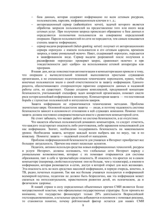 9
 база данных, которая содержит информацию по всем сетевым ресурсам,
пользователям, паролям, информационным ключам и т. д.;
 авторизационный сервер (authentication server), задачей которого является
обработка запросов пользователей на предоставление того или иного вида
сетевых услуг. При получении запроса происходит обращение к базе данных и
определяются полномочия пользователя на совершение определенной
операции. Пароли пользователей по сети не передаются, тем самым повышается
степень защиты информации;
 сервер выдачи разрешений (ticket-granting server) получает от авторизационного
сервера «пропуск» с именем пользователя и его сетевым адресом, временем
запроса, а также уникальный «ключ». Пакет, содержащий «пропуск», передается
в зашифрованном виде. Сервер выдачи разрешений после получения и
расшифровки «пропуска» проверяет запрос, сравнивает «ключи» и при
тождественности дает «добро» на использование сетевой аппаратуры или
программ.
В наши дни, когда повсеместная автоматизация и компьютеризация привели к тому,
что операции с вычислительной техникой выполняются простыми служащими
организации, а не специально подготовленным техническим персоналом, нужно, чтобы
конечные пользователи знали о своей ответственности за защиту информации. Единого
рецепта, обеспечивающего стопроцентную гарантию сохранности данных и надежной
работы сети, не существует. Однако создание комплексной, продуманной концепции
безопасности, учитывающей специфику задач конкретной организации, поможет свести
риск потери ценнейшей информации к минимуму. Компьютерная защита — это постоянная
борьба с глупостью пользователей и интеллектом хакеров.
Защита информации не ограничивается техническими методами. Проблема
значительно шире. Основной недостаток защиты — люди, и поэтому надежность системы
безопасности зависит в основном от отношения к ней служащих компании. Помимо этого
защита должна постоянно совершенствоваться вместе с развитием компьютерной сети.
Не стоит забывать, что мешает работе не система безопасности, а ее отсутствие.
Что касается обычных пользователей домашних компьютеров, то следует отметить,
что каждого подстерегает опасность либо уничтожения, либо заражения немаловажной для
нас информации. Значит, необходимо поддерживать безопасность на максимальном
уровне. Необходима защита, которую каждый волен выбрать как по вкусу, так и по
кошельку. Помните: защита — надежный способ от нападения.
Проблема информационной безопасности для учащихся в Интернет приобретает все
большую актуальность. Причем она имеет несколько аспектов.
Педагоги, активно используя средства новыхинформационных технологий, ресурсы
и услуги Интернет, должны осознавать, что глобальные сети Интернет наряду с
уникальными возможностями, которые с их помощью открываются для системы
образования, таят в себе и чрезвычайную опасность. И опасность эта кроется не в самом
компьютере (например, свойствахизлучения: они не больше, чем у телевизора), а именно в
информации, которая размещается в сетях, доступ к которой открыт для всех желающих.
Эта опасность есть во всех средствах массовой информации, в первую очередь, конечно, в
ТВ, радио, печатных изданиях. Так как все больше учащихся пользуются и информацией
всемирной паутины, педагогам не должно быть безразлично, как эта информация может
сказаться на интеллектуальном, нравственном развитии детей, их психическом, да и
физическом здоровье.
В нашей стране в силу определенных объективных причин СМИ являются более
могущественной властью, чем официальные государственные структуры. Если принять во
внимание, что государство финансирует только 20% деятельности Всероссийской
гостелерадиокомпании, а остальные средства добываются в основном с помощью рекламы,
то становится понятно, почему рейтинговый фактор остается для наших СМИ
 