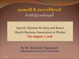 Special Seminar for Kata and Karon
Hotel’s Business Association in Phuket
On August 2, 2016
3/08/2016 บรรยายพิเศษเพื่อกลุ่มผู้บริหารโรงแรมกะตะและกะรน (จ.ภูเก็ต) 1
By Mr. Bunchob Ongtanasin
Independent Executive Consultant
คุณสมบัติ 5 ประการที่พึงจะมี
สำหรับผู้นำองค์กรยุคนี้
 