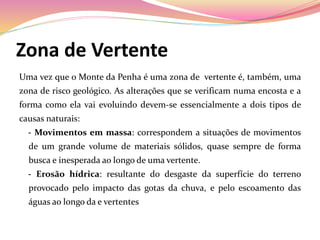 Zona de Vertente
Uma vez que o Monte da Penha é uma zona de vertente é, também, uma
zona de risco geológico. As alterações que se verificam numa encosta e a
forma como ela vai evoluindo devem-se essencialmente a dois tipos de
causas naturais:
- Movimentos em massa: correspondem a situações de movimentos
de um grande volume de materiais sólidos, quase sempre de forma
busca e inesperada ao longo de uma vertente.
- Erosão hídrica: resultante do desgaste da superfície do terreno
provocado pelo impacto das gotas da chuva, e pelo escoamento das
águas ao longo da e vertentes
 