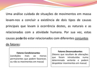 Uma análise cuidada de situações de movimentos em massa
levam-nos a concluir a existência de dois tipos de causas
principais que levam à ocorrência destes, as naturais e as
relacionadas com a atividade humana. Por sua vez, estas
causas poderão estar relacionados com diferentes conjuntos
de fatores:
Fatores Condicionantes
(condições mais ao menos
permanentes que podem favorecer,
ou não os movimentos em massa)
Fatores Desencadeantes
(fatores que resultam de alterações
que foram introduzidas numa
determinada vertente e podem
despoletar movimentos em massa)
 