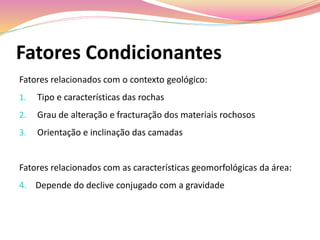 Fatores Condicionantes
Fatores relacionados com o contexto geológico:
1. Tipo e características das rochas
2. Grau de alteração e fracturação dos materiais rochosos
3. Orientação e inclinação das camadas
Fatores relacionados com as características geomorfológicas da área:
4. Depende do declive conjugado com a gravidade
 