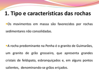 1. Tipo e características das rochas
Os movimentos em massa são favorecidos por rochas
sedimentares não consolidadas.
A rocha predominante na Penha é o granito de Guimarães,
um granito de grão grosseiro, que apresenta grandes
cristais de feldspato, esbranquiçados e, em alguns pontos
salientes, denominando-se grãos eriçados.
 
