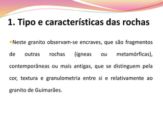 1. Tipo e características das rochas
Neste granito observam-se encraves, que são fragmentos
de outras rochas (ígneas ou metamórficas),
contemporâneas ou mais antigas, que se distinguem pela
cor, textura e granulometria entre si e relativamente ao
granito de Guimarães.
 