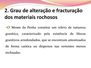2. Grau de alteração e fracturação
dos materiais rochosos
O Monte da Penha constitui um relevo de natureza
granítica, caracterizado pela existência de blocos
graníticos arredondados, que se encontram amontoados
de forma caótica ou dispersos nas vertentes menos
inclinadas.
 