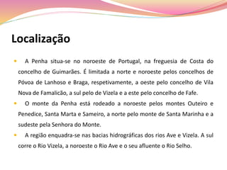 Localização
 A Penha situa-se no noroeste de Portugal, na freguesia de Costa do
concelho de Guimarães. É limitada a norte e noroeste pelos concelhos de
Póvoa de Lanhoso e Braga, respetivamente, a oeste pelo concelho de Vila
Nova de Famalicão, a sul pelo de Vizela e a este pelo concelho de Fafe.
 O monte da Penha está rodeado a noroeste pelos montes Outeiro e
Penedice, Santa Marta e Sameiro, a norte pelo monte de Santa Marinha e a
sudeste pela Senhora do Monte.
 A região enquadra-se nas bacias hidrográficas dos rios Ave e Vizela. A sul
corre o Rio Vizela, a noroeste o Rio Ave e o seu afluente o Rio Selho.
 