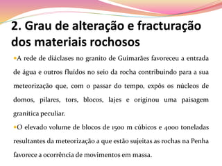 2. Grau de alteração e fracturação
dos materiais rochosos
A rede de diáclases no granito de Guimarães favoreceu a entrada
de água e outros fluídos no seio da rocha contribuindo para a sua
meteorização que, com o passar do tempo, expôs os núcleos de
domos, pilares, tors, blocos, lajes e originou uma paisagem
granítica peculiar.
O elevado volume de blocos de 1500 m cúbicos e 4000 toneladas
resultantes da meteorização a que estão sujeitas as rochas na Penha
favorece a ocorrência de movimentos em massa.
 