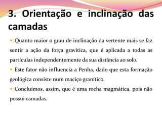 3. Orientação e inclinação das
camadas
 Quanto maior o grau de inclinação da vertente mais se faz
sentir a ação da força gravítica, que é aplicada a todas as
partículas independentemente da sua distância ao solo.
 Este fator não influencia a Penha, dado que esta formação
geológica consiste num maciço granítico.
 Concluímos, assim, que é uma rocha magmática, pois não
possui camadas.
 