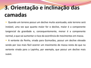 3. Orientação e inclinação das
camadas
 Quando um terreno possui um declive muito acentuado, este terreno será
instável, uma vez que quanto maior for o declive, maior é a componente
tangencial da gravidade e, consequentemente, menor é a componente
normal, o que vai aumentar o risco da ocorrência de movimentos em massa.
 A vertente da Penha, virada para Guimarães, possui um declive elevado
sendo por isso mais fácil ocorrer um movimento de massa nesta do que na
vertente virada para a Lapinha, por exemplo, que possui um declive mais
suave.
 
