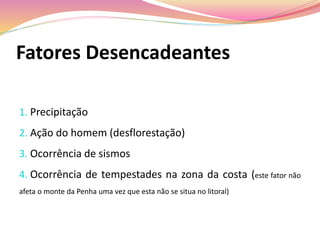 Fatores Desencadeantes
1. Precipitação
2. Ação do homem (desflorestação)
3. Ocorrência de sismos
4. Ocorrência de tempestades na zona da costa (este fator não
afeta o monte da Penha uma vez que esta não se situa no litoral)
 