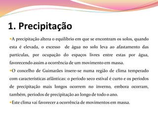 1. Precipitação
A precipitação altera o equilíbrio em que se encontram os solos, quando
esta é elevada, o excesso de água no solo leva ao afastamento das
partículas, por ocupação do espaços livres entre estas por água,
favorecendo assim a ocorrência de um movimento em massa.
O concelho de Guimarães insere-se numa região de clima temperado
com características atlânticas: o período seco estival é curto e os períodos
de precipitação mais longos ocorrem no inverno, embora ocorram,
também, períodos de precipitação ao longo de todo o ano.
Este clima vai favorecer a ocorrência de movimentos em massa.
 