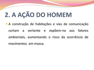 2. A AÇÃO DO HOMEM
 A construção de habitações e vias de comunicação
cortam a vertente e expõem-na aos fatores
ambientais, aumentando o risco da ocorrência de
movimentos em massa.
 