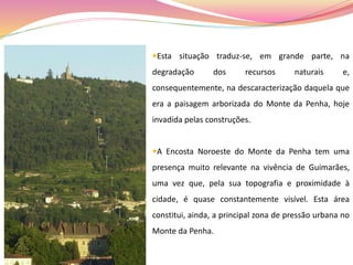 Esta situação traduz-se, em grande parte, na
degradação dos recursos naturais e,
consequentemente, na descaracterização daquela que
era a paisagem arborizada do Monte da Penha, hoje
invadida pelas construções.
A Encosta Noroeste do Monte da Penha tem uma
presença muito relevante na vivência de Guimarães,
uma vez que, pela sua topografia e proximidade à
cidade, é quase constantemente visível. Esta área
constitui, ainda, a principal zona de pressão urbana no
Monte da Penha.
 
