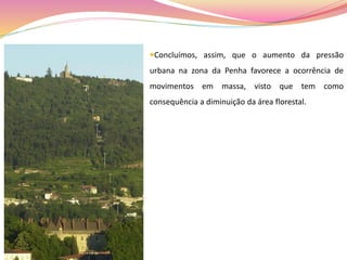 Concluímos, assim, que o aumento da pressão
urbana na zona da Penha favorece a ocorrência de
movimentos em massa, visto que tem como
consequência a diminuição da área florestal.
 