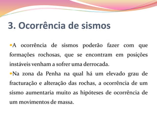 3. Ocorrência de sismos
A ocorrência de sismos poderão fazer com que
formações rochosas, que se encontram em posições
instáveis venham a sofrer uma derrocada.
Na zona da Penha na qual há um elevado grau de
fracturação e alteração das rochas, a ocorrência de um
sismo aumentaria muito as hipóteses de ocorrência de
um movimentos de massa.
 