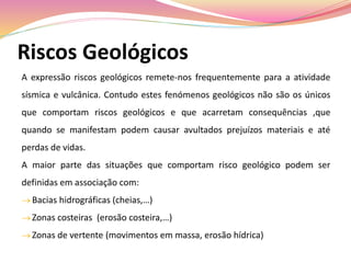 Riscos Geológicos
A expressão riscos geológicos remete-nos frequentemente para a atividade
sísmica e vulcânica. Contudo estes fenómenos geológicos não são os únicos
que comportam riscos geológicos e que acarretam consequências ,que
quando se manifestam podem causar avultados prejuízos materiais e até
perdas de vidas.
A maior parte das situações que comportam risco geológico podem ser
definidas em associação com:
 Bacias hidrográficas (cheias,…)
 Zonas costeiras (erosão costeira,…)
 Zonas de vertente (movimentos em massa, erosão hídrica)
 