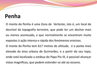 Penha
O monte da Penha é uma Zona de Vertente, isto é, um local de
desnível da topografia terrestre, que pode ter um declive mais
ou menos acentuado, e que normalmente se encontram muito
expostos à ação intensa e rápida dos fenómenos erosivos.
O monte da Penha tem 617 metros de altitude, é o ponto mais
elevado da área urbana de Guimarães, e a partir do seu topo,
onde está localizada a estátua do Papa Pio IX, é possível alcançar
vistas magníficas, que podem estender-se até ao oceano.
 