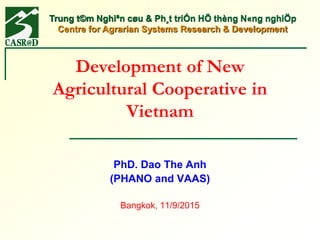 Trung t©m Nghiªn cøu & Ph¸t triÓn HÖ thèng N«ng nghiÖp
Centre for Agrarian Systems Research & Development
Development of New
Agricultural Cooperative in
Vietnam
PhD. Dao The Anh
(PHANO and VAAS)
Bangkok, 11/9/2015
 