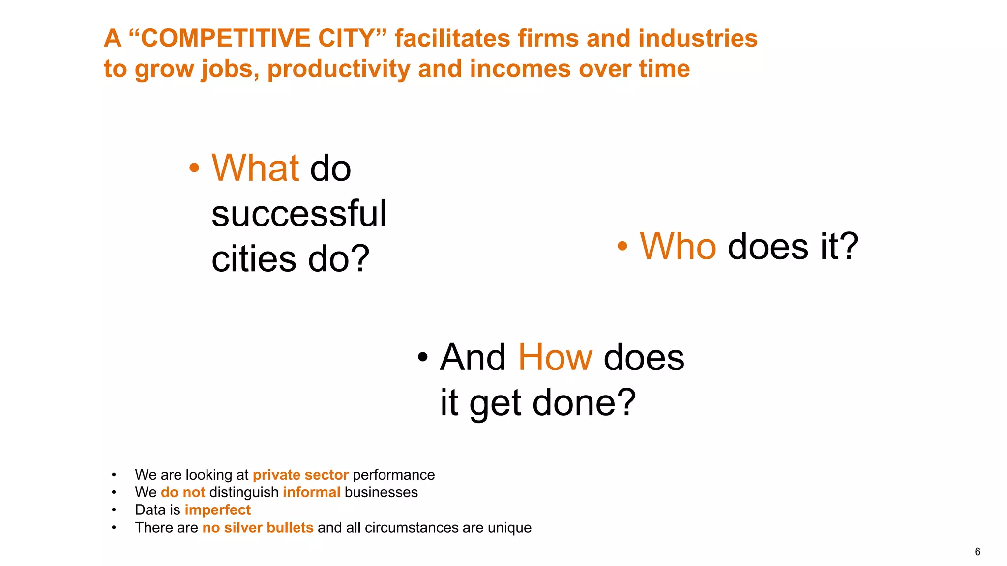 6
• And How does
it get done?
A “COMPETITIVE CITY” facilitates firms and industries
to grow jobs, productivity and incomes over time
• What do
successful
cities do? • Who does it?
• We are looking at private sector performance
• We do not distinguish informal businesses
• Data is imperfect
• There are no silver bullets and all circumstances are unique
 