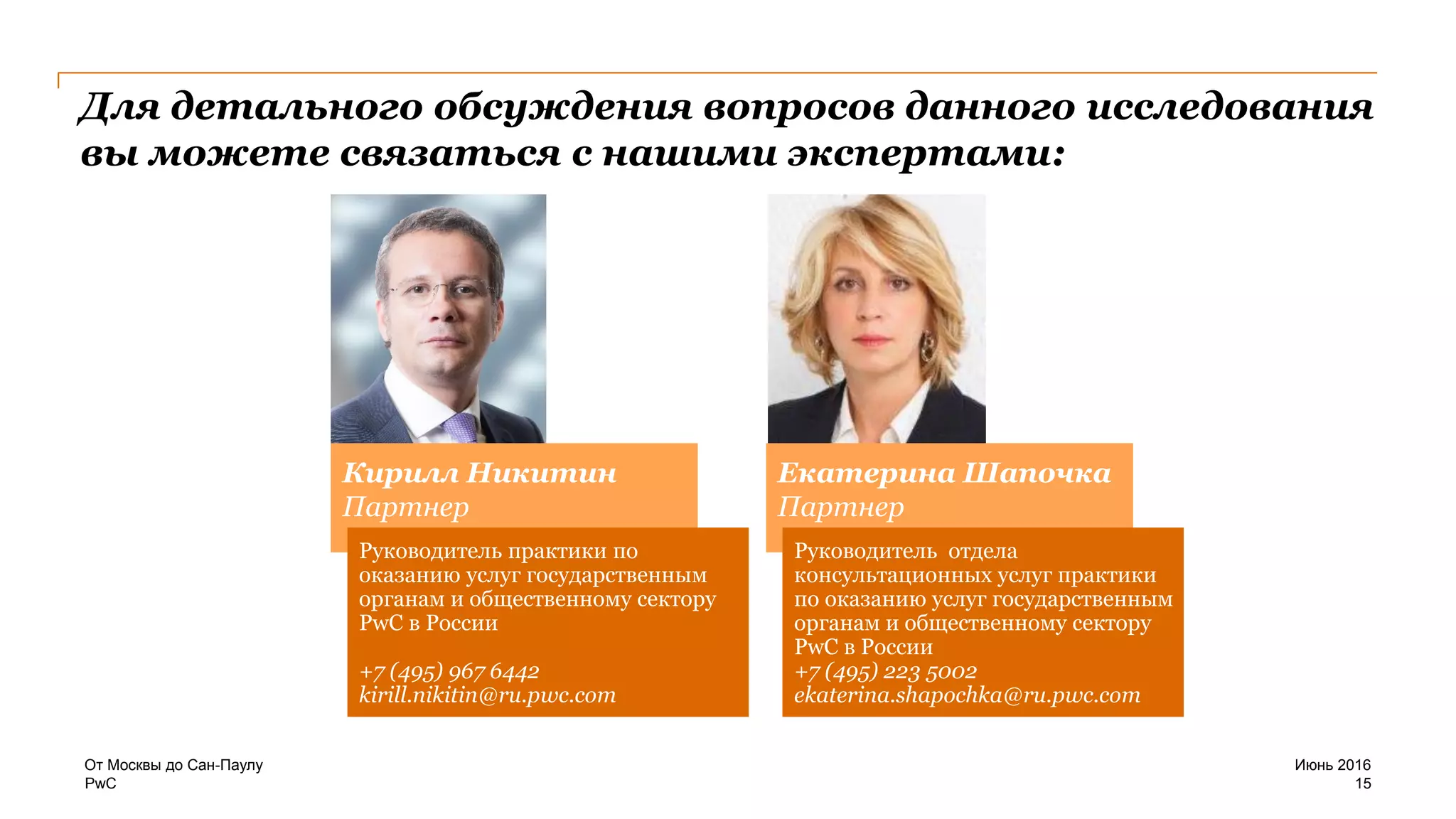 PwC
Для детального обсуждения вопросов данного исследования
вы можете связаться с нашими экспертами:
Июнь 2016От Москвы до Сан-Паулу
15
Кирилл Никитин
Партнер
Руководитель практики по
оказанию услуг государственным
органам и общественному сектору
PwC в России
+7 (495) 967 6442
kirill.nikitin@ru.pwc.com
Екатерина Шапочка
Партнер
Руководитель отдела
консультационных услуг практики
по оказанию услуг государственным
органам и общественному сектору
PwC в России
+7 (495) 223 5002
ekaterina.shapochka@ru.pwc.com
 