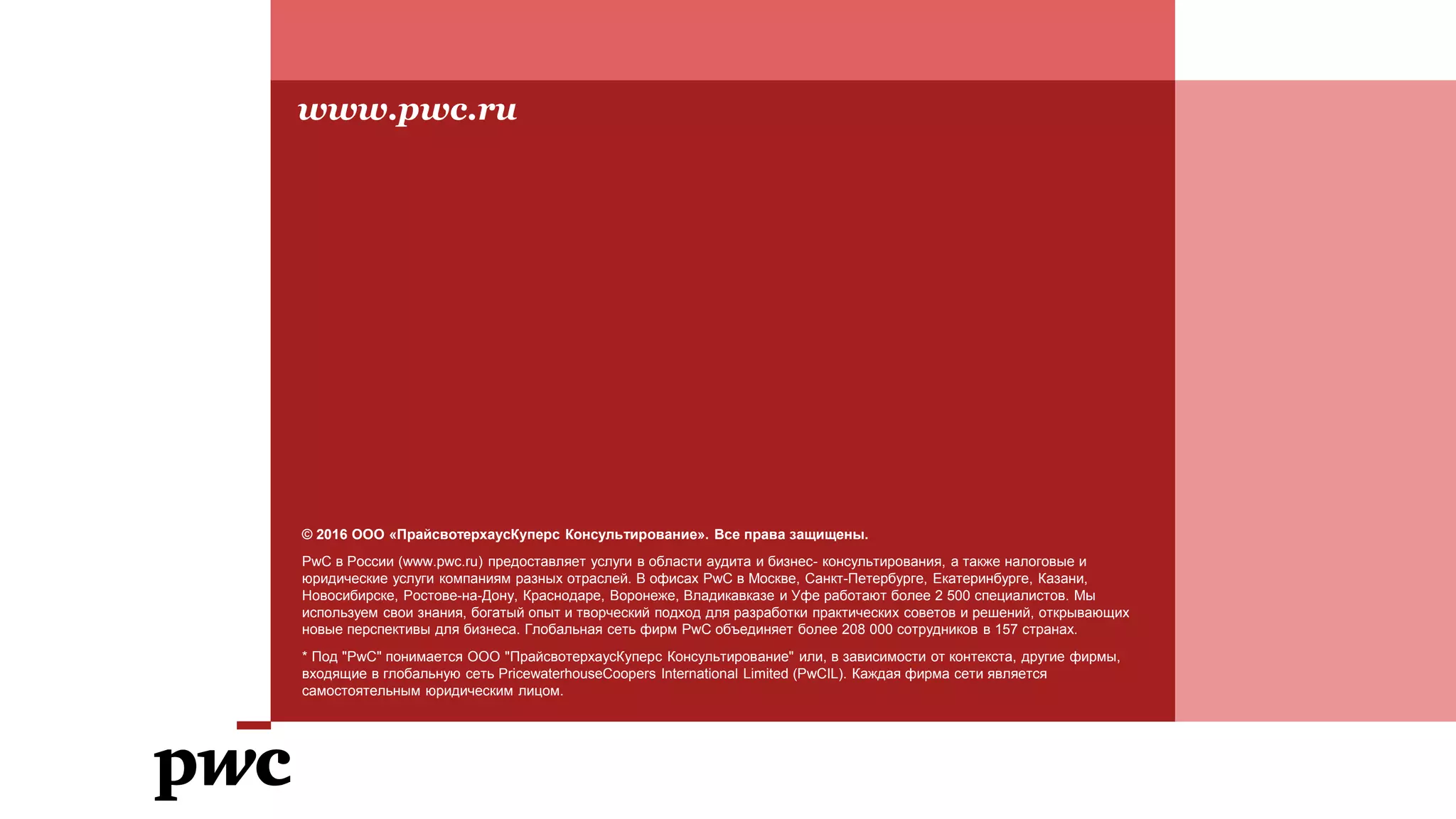 © 2016 ООО «ПрайсвотерхаусКуперс Консультирование». Все права защищены.
PwC в России (www.pwc.ru) предоставляет услуги в области аудита и бизнес- консультирования, а также налоговые и
юридические услуги компаниям разных отраслей. В офисах PwC в Москве, Санкт-Петербурге, Екатеринбурге, Казани,
Новосибирске, Ростове-на-Дону, Краснодаре, Воронеже, Владикавказе и Уфе работают более 2 500 специалистов. Мы
используем свои знания, богатый опыт и творческий подход для разработки практических советов и решений, открывающих
новые перспективы для бизнеса. Глобальная сеть фирм PwC объединяет более 208 000 сотрудников в 157 странах.
* Под "PwC" понимается ООО "ПрайсвотерхаусКуперс Консультирование" или, в зависимости от контекста, другие фирмы,
входящие в глобальную сеть PricewaterhouseCoopers International Limited (PwCIL). Каждая фирма сети является
самостоятельным юридическим лицом.
www.pwc.ru
 