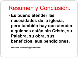 Resumen y Conclusión.
Es bueno atender las
necesidades de la iglesia,
pero también hay que atender
a quienes están sin Cristo, su
Palabra, su obra, sus
beneficios, sus bendiciones.
 Solicítelo a: antoniolopezg@hotmail.com
 