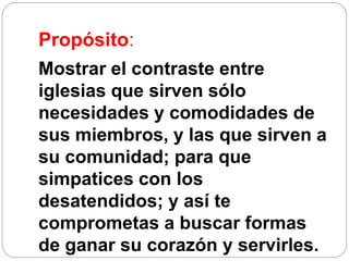 Propósito:
Mostrar el contraste entre
iglesias que sirven sólo
necesidades y comodidades de
sus miembros, y las que sirven a
su comunidad; para que
simpatices con los
desatendidos; y así te
comprometas a buscar formas
de ganar su corazón y servirles.
 