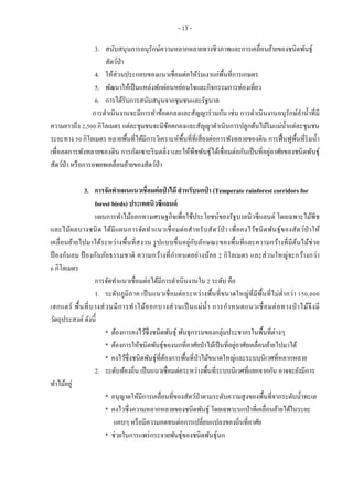 - 13 -
3. สนับสนุนการอนุรักษ์ความหลากหลายทางชีวภาพและการเคลื่อนย้ายของชนิดพันธุ์
สัตว์ป่า
4. ให้ส่วนประกอบของแนวเชื่อมต่อให้ร่มเงาแก่พื้นที่การเกษตร
5. พัฒนาให้เป็นแหล่งพักผ่อนหย่อนใจและกิจกรรมการท่องเที่ยว
6. การได้รับการสนับสนุนจากชุมชนและรัฐบาล
การดาเนินงานจะมีการทาข้อตกลงและสัญญาร่วมกัน เช่น การดาเนินงานอนุรักษ์ลาน้าที่มี
ความยาวถึง 2,500 กิโลเมตร แต่ละชุมชนจะมีข้อตกลงและสัญญาดาเนินการปลูกต้นไม้ริมแม่น้าแต่ละชุมชน
ระยะทาง 50 กิโลเมตร หลายพื้นที่ได้มีการวิเคราะห์พื้นที่ที่เสี่ยงต่อการพังทลายของดิน การฟื้นฟูพื้นที่ริมน้า
เพื่อลดการพังทลายของดิน การกัดเซาะริมตลิ่ง และให้พืชพันธุ์ได้เชื่อมต่อกันเป็นที่อยู่อาศัยของชนิดพันธุ์
สัตว์ป่า หรือการอพยพเคลื่อนย้ายของสัตว์ป่า
3. การจัดทาแผนแนวเชื่อมต่อป่ าไม้ สาหรับนกป่ า (Temperate rainforest corridors for
forest birds) ประเทศนิวซีแลนด์
แผนการทาไม้ออกทางเศรษฐกิจเพื่อใช้ประโยชน์ของรัฐบาลนิวซีแลนด์ โดยเฉพาะไม้พีช
และไม้ผลบางชนิด ได้มีแผนการจัดทาแนวเชื่อมต่อสาหรับสัตว์ป่า เพื่อคงไว้ชนิดพันธุ์ของสัตว์ป่าให้
เคลื่อนย้ายไปมาได้ระหว่างพื้นที่สงวน รูปแบบขึ้นอยู่กับลักษณะของพื้นที่และความกว้างที่มีต้นไม้ช่วย
ป้ องกันลม ป้ องกันภัยธรรมชาติ ความกว้างที่กาหนดอย่างน้อย 2 กิโลเมตร และส่วนใหญ่จะกว้างกว่า
6 กิโลเมตร
การจัดทาแนวเชื่อมต่อได้มีการดาเนินงานใน 2 ระดับ คือ
1. ระดับภูมิภาค เป็นแนวเชื่อมต่อระหว่างพื้นที่ขนาดใหญ่ที่มีพื้นที่ไม่ต่ากว่า 150,000
เฮกแตร์ พื้นที่บางส่วนมีการทาไม้ออกบางส่วนเป็นแม่น้า การกาหนดแนวเชื่อมต่อทางป่ าไม้จึงมี
วัตถุประสงค์ดังนี้
* ต้องการคงไว้ซึ่งชนิดพันธุ์ พันธุกรรมของกลุ่มประชากรในพื้นที่ต่างๆ
* ต้องการให้ชนิดพันธุ์ของนกที่อาศัยป่าไม้เป็นที่อยู่อาศัยเคลื่อนย้ายไปมาได้
* คงไว้ซึ่งชนิดพันธุ์ที่ต้องการพื้นที่ป่าไม้ขนาดใหญ่และระบบนิเวศที่หลากหลาย
2. ระดับท้องถิ่น เป็นแนวเชื่อมต่อระหว่างพื้นที่ระบบนิเวศที่แยกจากกัน อาจจะยังมีการ
ทาไม้อยู่
* อนุญาตให้มีการเคลื่อนที่ของสัตว์ป่าตามระดับความสูงของพื้นที่จากระดับน้าทะเล
* คงไวซึ่งความหลากหลายของชนิดพันธุ์ โดยเฉพาะนกป่าที่เคลื่อนย้ายได้ในระยะ
แคบๆ หรือมีความอดทนต่อการเปลี่ยนแปลงของถิ่นที่อาศัย
* ช่วยในการแพร่กระจายพันธุ์ของชนิดพันธุ์นก
 