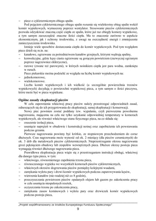 „Projekt współfinansowany ze środków Europejskiego Funduszu Społecznego”
9
− piece o cyklotermicznym obiegu spalin.
Pod pojęciem cyklotermicznego obiegu spalin rozumie się wielokrotny obieg spalin wokół
komór wypiekowych, wymuszony poprzez wentylator. Stosowanie pieców cyklotermicznych
pozwala odzyskiwać znaczną część ciepła ze spalin, które już raz obiegły komory wypiekowe,
a tym samym zaoszczędzić znaczne ilości ciepła. Ma to znaczenie zarówno w aspekcie
ekonomicznym, jak i ochrony środowiska, z uwagi na oszczędność energii i zmniejszenie
zanieczyszczenia środowiska.
Istnieje wiele sposobów dostarczania ciepła do komór wypiekowych. Pod tym względem
piece dzieli się m.in. na:
− kanałowe, ogrzewane za pośrednictwem kanałów grzejnych, którymi wędrują spaliny,
− konwekcyjne, gdzie kęsy ciasta ogrzewane są gorącym powietrzem (zazwyczaj ogrzanym
poprzez nagrzewnice elektryczne),
− rurowe (zwane też parowymi), w których nośnikiem ciepła jest para wodna, zamknięta
w rurach.
Piece piekarskie można podzielić ze względu na liczbę komór wypiekowych na:
− jednokomorowe,
− wielokomorowe.
Liczba komór wypiekowych i ich wielkość (a szczególnie powierzchnia trzonów
wypiekowych) decydują o powierzchni wypiekowej pieca, a tym samym o ilości pieczywa,
które może być w piecu wypiekane.
Ogólne zasady eksploatacji pieców
W celu zapewnienia właściwej pracy pieców należy przestrzegać odpowiednich zasad,
odnoszących się do ich przygotowania do eksploatacji, samej eksploatacji i konserwacji.
Nowy piec powinien zostać poddany tzw. wypalaniu, czyli pierwszemu powolnemu
nagrzewaniu, mającemu na celu nie tylko uzyskanie odpowiedniej temperatury w komorach
wypiekowych, ale również właściwego stanu fizycznego pieca, na co składa się:
− osuszenie izolacji pieca,
− usunięcie naprężeń w obudowie i konstrukcji nośnej oraz zapobieżenie ich powstawaniu
podczas grzania.
Pierwsze nagrzewania powinny być krótkie, ze stopniowym przechodzeniem do coraz
dłuższych. Czas nagrzewania może wynosić od ok. 2 miesięcy (dla pieców ceramicznych) do
ok. 3 dób dla metalowych pieców cyklotermicznych. Nieprzestrzeganie okresu nagrzewania
grozi pęknięciem obudowy lub zespołów wewnętrznych pieca. Dłuższe okresy postoju pieca
wymagają również dłuższego nagrzewania pieca.
Prawidłowa eksploatacja pieca wiąże się z przestrzeganiem instrukcji obsługi, właściwej
dla danego typu pieca, w tym:
− właściwego, równomiernego zapełnienia trzonu pieca,
− równoczesnego wypieku we wszystkich komorach pieców cyklotermicznych,
− właściwych okresów dogrzewania pieców pomiędzy kolejnymi wsadami,
− zamykania wylotu pary i drzwi komór wypiekowych podczas zaparowywania kęsów,
− wietrzenia kanałów (nie rzadziej niż co 8 godzin),
− przeczyszczania powietrzem pieców opalanych olejem lub gazem po zakończeniu pracy
w celu usunięcia niespalonych resztek,
− oczyszczania trzonu po zakończeniu pracy,
− zamykania zasuw kominowych i wylotu pary oraz drzwiczek komór wypiekowych
podczas postoju pieca,
 