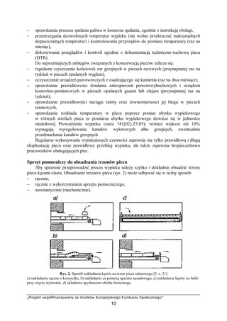 „Projekt współfinansowany ze środków Europejskiego Funduszu Społecznego”
10
− sprawdzania procesu spalania paliwa w komorze spalania, zgodnie z instrukcją obsługi,
− przestrzegania dozwolonych temperatur wypieku (nie wolno przekraczać maksymalnych
dopuszczalnych temperatur) i kontrolowania przyrządów do pomiaru temperatury (raz na
miesiąc),
− dokonywania przeglądów i kontroli zgodnie z dokumentacją techniczno-ruchową pieca
(DTR).
Do najważniejszych zabiegów związanych z konserwacją pieców zalicza się:
− regularne czyszczenie końcówek rur grzejnych w piecach rurowych (przynajmniej raz na
tydzień w piecach opalanych węglem),
− oczyszczanie urządzeń parotwórczych z osadzającego się kamienia (raz na dwa miesiące),
− sprawdzanie prawidłowości działania zabezpieczeń przeciwwybuchowych i urządzeń
kontrolno-pomiarowych w piecach opalanych gazem lub olejem (przynajmniej raz na
tydzień),
− sprawdzanie prawidłowości naciągu taśmy oraz równomierności jej biegu w piecach
taśmowych,
− sprawdzanie rozkładu temperatury w piecu poprzez pomiar ubytku wypiekowego
w różnych strefach pieca (o pomiarze ubytku wypiekowego dowiesz się w jednostce
modułowej Prowadzenie wypieku ciasta 741[02].Z3.05); różnice większe niż 10%
wymagają wyregulowania kanałów wylotowych albo grzejnych, ewentualnie
przedmuchania kanałów grzejnych.
Regularne wykonywanie wymienionych czynności zapewnia nie tylko prawidłową i długą
eksploatację pieca oraz prawidłowy przebieg wypieku, ale także zapewnia bezpieczeństwo
pracowników obsługujących piec.
Sprzęt pomocniczy do obsadzania trzonów pieca
Aby sprawnie przeprowadzić proces wypieku należy szybko i dokładnie obsadzić trzony
pieca kęsami ciasta. Obsadzanie trzonów pieca (rys. 2) może odbywać się w różny sposób:
− ręcznie,
− ręcznie z wykorzystaniem sprzętu pomocniczego,
− automatycznie (mechanicznie).
Rys. 2. Sposób nakładania kęsów na trzon pieca taśmowego [3, s. 31]
a) nakładanie ręczne z koszyczka, b) nakładanie za pomocą aparatu nasadowego, c) nakładanie kęsów na bułki
przy użyciu wywrotek, d) układanie spychaniem chleba formowego
 